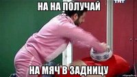на на получай на мяч в задницу