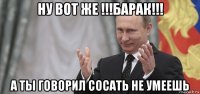 ну вот же !!!барак!!! а ты говорил сосать не умеешь