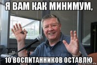 я вам как минимум, 10 воспитанников оставлю