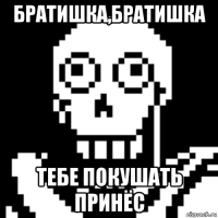 братишка,братишка тебе покушать принёс