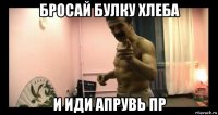 бросай булку хлеба и иди апрувь пр