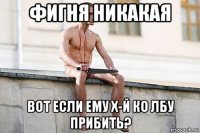 фигня никакая вот если ему х-й ко лбу прибить?