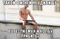 такой фигней не удивишь вот если ему х-й ко лбу прибить?