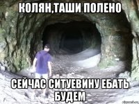 колян,таши полено сейчас ситуевину ебать будем