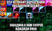 кто не любит ворлд фнаф пиздаплюй, дебил, заходика к нам скорей идидиди вика