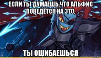 если ты думаешь,что альфис поведётся на это, ты ошибаешься
