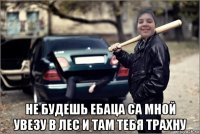  не будешь ебаца са мной увезу в лес и там тебя трахну