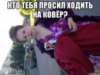 кто тебя просил ходить на ковёр? 