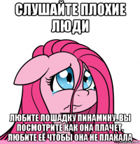 слушайте плохие люди любите лошадку пинамину. вы посмотрите как она плачет. любите её чтобы она не плакала