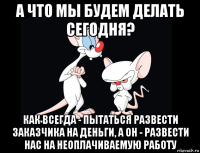 а что мы будем делать сегодня? как всегда - пытаться развести заказчика на деньги, а он - развести нас на неоплачиваемую работу