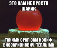 это вам не просто шарик такими срал сам иосиф виссарионович. тёплыми