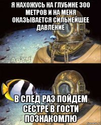 я нахожусь на глубине 300 метров и на меня оказывается сильнейшее давление в след раз пойдем сестре в гости познакомлю