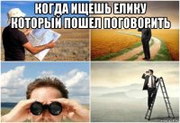 когда ищешь елику который пошел поговорить 