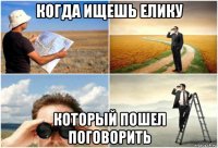 когда ищешь елику который пошел поговорить