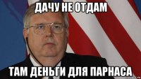 дачу не отдам там деньги для парнаса