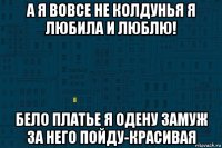 а я вовсе не колдунья я любила и люблю! бело платье я одену замуж за него пойду-красивая
