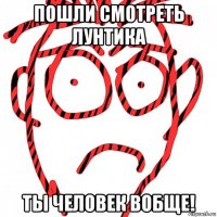 пошли смотреть лунтика ты человек вобще!