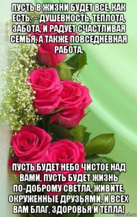 пусть в жизни будет все, как есть, – душевность, теплота, забота, и радует счастливая семья, а также повседневная работа. пусть будет небо чистое над вами, пусть будет жизнь по-доброму светла, живите, окруженные друзьями, и всех вам благ, здоровья и тепла!