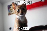 ну позязя скажи