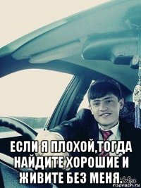  если я плохой,тогда найдите хорошие и живите без меня.