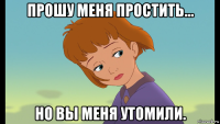 прошу меня простить... но вы меня утомили.