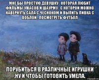 мне бы простую девушку , которая любит фильмы ужасов и шаурму , с которой можно навернуть сала с чесноком и выпить пивка с воблой , посмотреть футбол порубиться в различные игрушки ,ну и чтобы готовить умела.