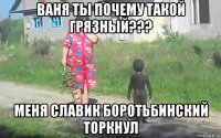 ваня ты почему такой грязный??? меня славик боротьбинский торкнул