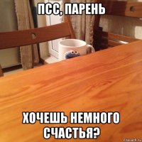 псс, парень хочешь немного счастья?