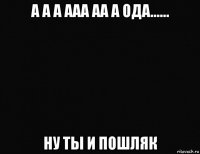 а а а ааа аа а ода...... ну ты и пошляк
