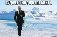 туда его надо отправить 