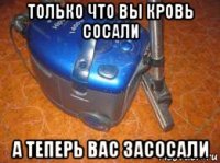 только что вы кровь сосали а теперь вас засосали