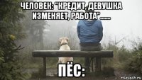 человек: "кредит, девушка изменяет, работа"....... пёс:
