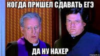 когда пришел сдавать егэ да ну нахер