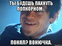 ты будешь пахнуть попкорном... понял? вонючка.