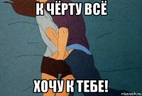 к чёрту всё хочу к тебе!