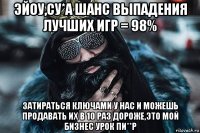эйоу,cу*а шанс выпадения лучших игр = 98% затираться ключами у нас и можешь продавать их в 10 раз дороже,это мой бизнес урок пи**р