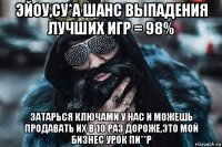 эйоу,cу*а шанс выпадения лучших игр = 98% затарься ключами у нас и можешь продавать их в 10 раз дороже,это мой бизнес урок пи**р
