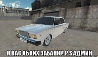 я вас обоих забаню! p s админ