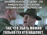 половина ускоглазых шлюх - это офицеры вьетконга, вторая половина больна туберкулезом так, что эбать можно только тех кто кашляет.