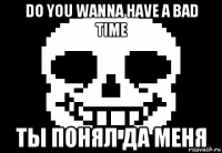 do you wanna have a bad time ты понял да меня