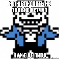 я люблю пить не только кетчуп ну и ещё пиво