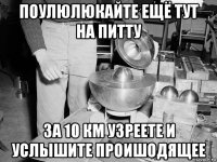 поулюлюкайте ещё тут на питту за 10 км узреете и услышите проишодящее