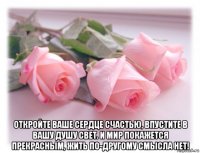  откройте ваше сердце счастью, впустите в вашу душу свет. и мир покажется прекрасным, жить по-другому смысла нет!