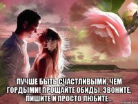  лучше быть счастливыми, чем гордыми! прощайте обиды, звоните, пишите и просто любите...