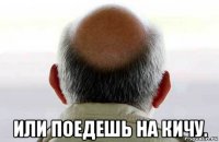 или поедешь на кичу.
