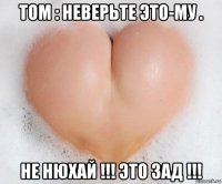 том : неверьте это-му . не нюхай !!! это зад !!!