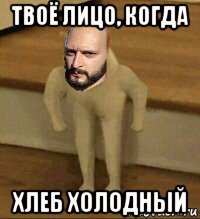 твоё лицо, когда хлеб холодный