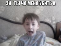 эй , ты чо меня убить а 