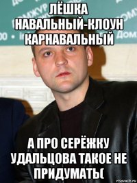 лёшка навальный-клоун карнавальный а про серёжку удальцова такое не придумать(
