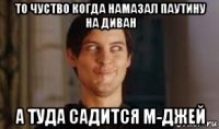 то чуство когда намазал паутину на диван а туда садится м-джей